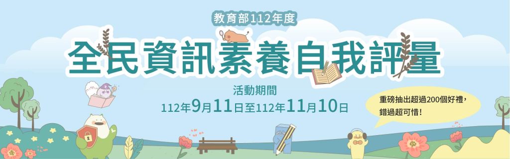 「全民資訊素養自我評量」活動海報.jpg
教育部112年度全民資訊素養自我評量
活動期間112年9月11日至112年11月10日
重磅抽出超過200個好禮
錯過超可惜